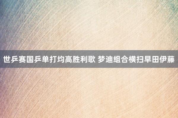 世乒赛国乒单打均高胜利歌 梦迪组合横扫早田伊藤
